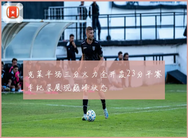 克莱半场三分火力全开轰23分平赛季纪录展现巅峰状态