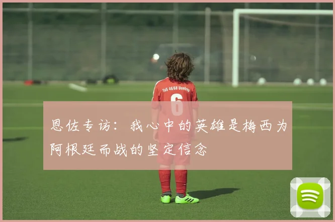 恩佐专访：我心中的英雄是梅西为阿根廷而战的坚定信念