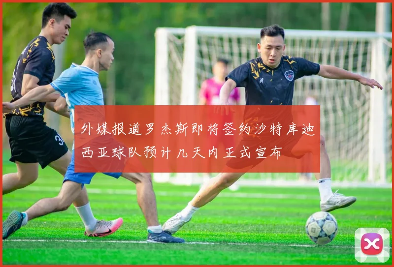 外媒报道罗杰斯即将签约沙特库迪西亚球队预计几天内正式宣布