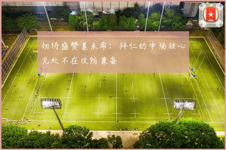 切玛盛赞基米希：拜仁的中场核心无处不在攻防兼备
