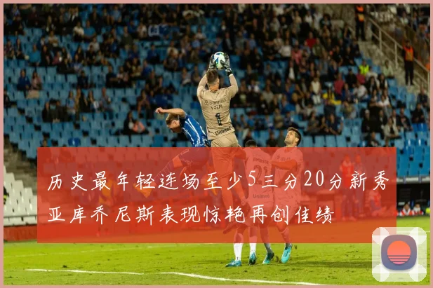 历史最年轻连场至少5三分20分新秀亚库乔尼斯表现惊艳再创佳绩