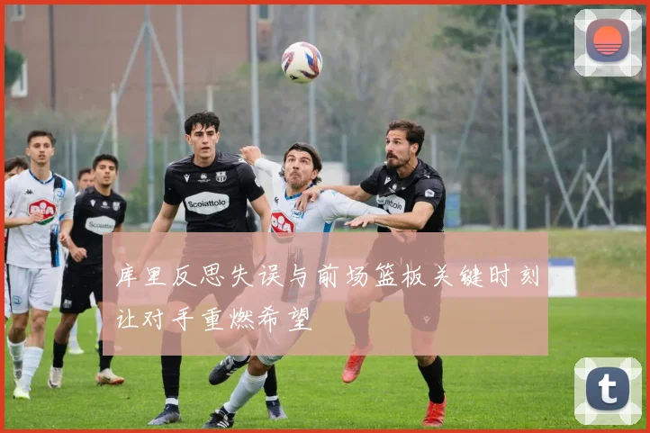库里反思失误与前场篮板关键时刻让对手重燃希望