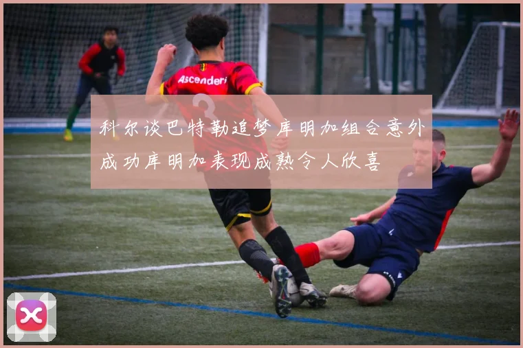 科尔谈巴特勒追梦库明加组合意外成功库明加表现成熟令人欣喜