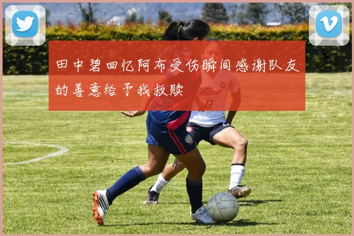 田中碧回忆阿布受伤瞬间感谢队友的善意给予我救赎