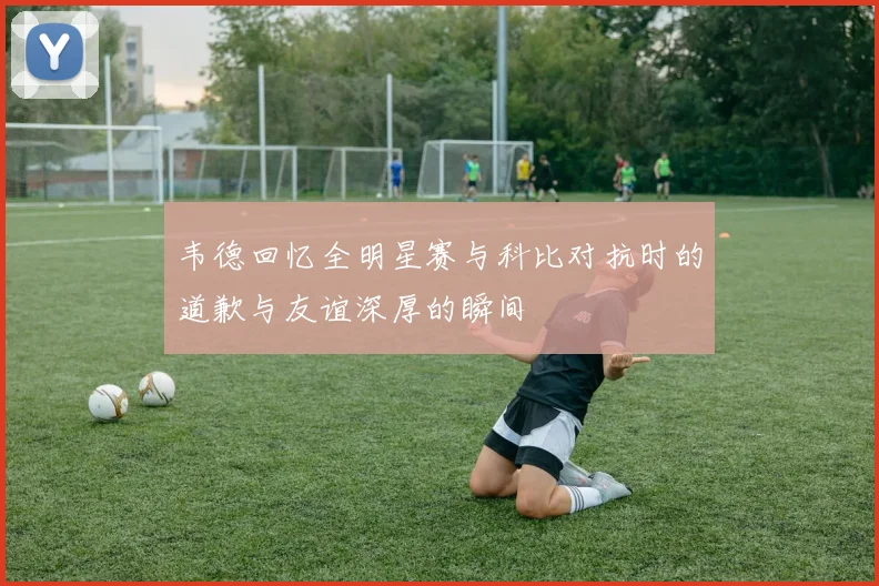 韦德回忆全明星赛与科比对抗时的道歉与友谊深厚的瞬间
