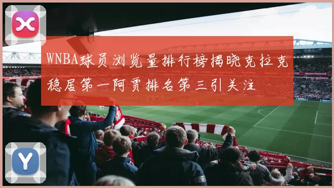 WNBA球员浏览量排行榜揭晓克拉克稳居第一阿贾排名第三引关注