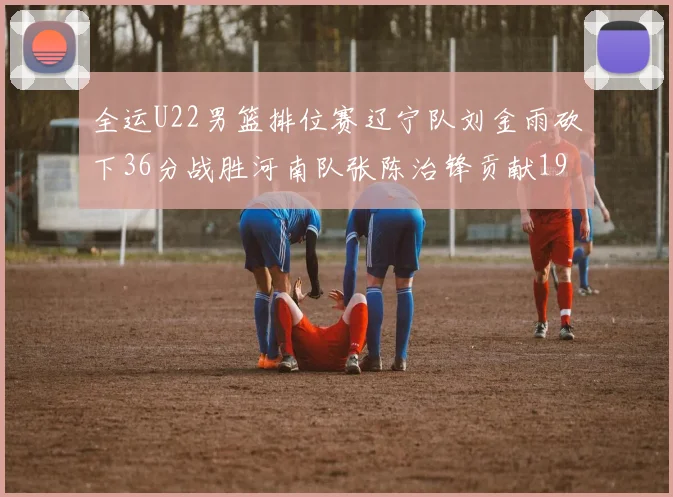 全运U22男篮排位赛辽宁队刘金雨砍下36分战胜河南队张陈治锋贡献19分17篮板