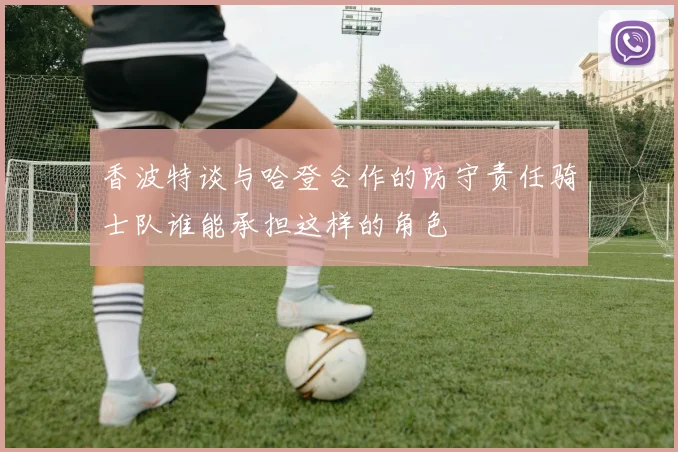 香波特谈与哈登合作的防守责任骑士队谁能承担这样的角色