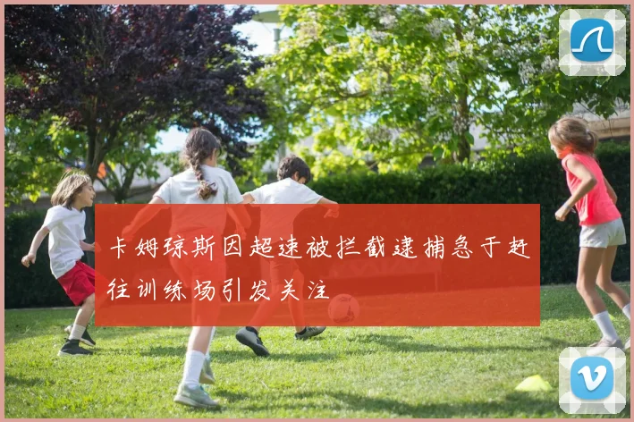 卡姆琼斯因超速被拦截逮捕急于赶往训练场引发关注