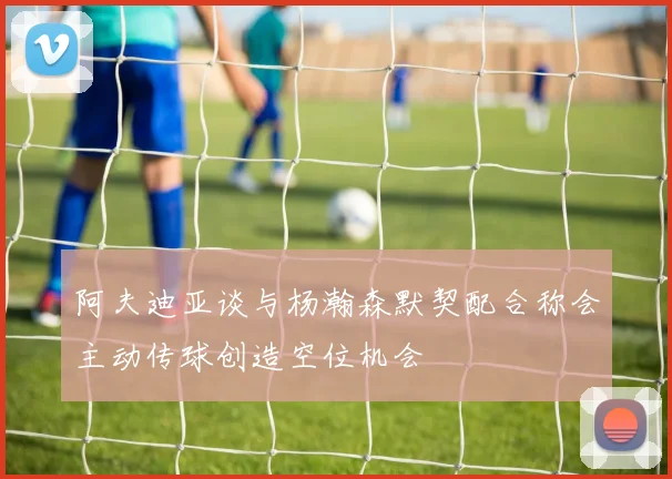 阿夫迪亚谈与杨瀚森默契配合称会主动传球创造空位机会