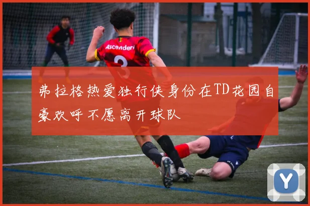 弗拉格热爱独行侠身份在TD花园自豪欢呼不愿离开球队
