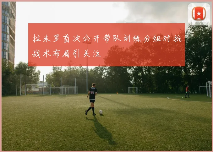 拉米罗首次公开带队训练分组对抗战术布局引关注
