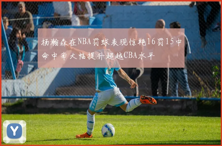 杨瀚森在NBA罚球表现惊艳16罚15中命中率大幅提升超越CBA水平