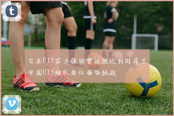 日本U15实力强劲曾战胜比利时荷兰中国U15组队匆忙面临挑战