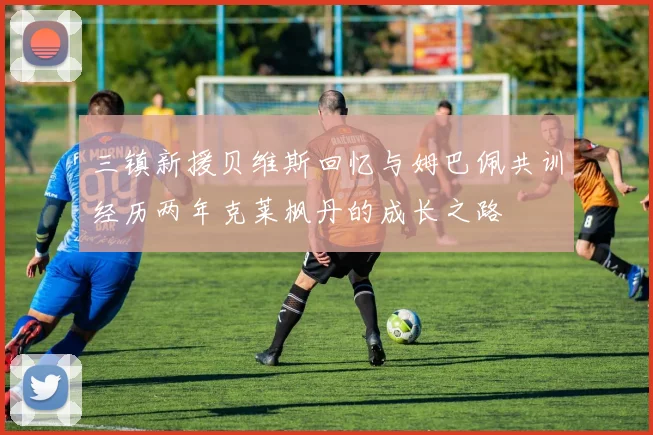 三镇新援贝维斯回忆与姆巴佩共训经历两年克莱枫丹的成长之路