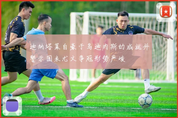 迪纳塔莱自豪于乌迪内斯的成就并警示国米尤文争冠形势严峻