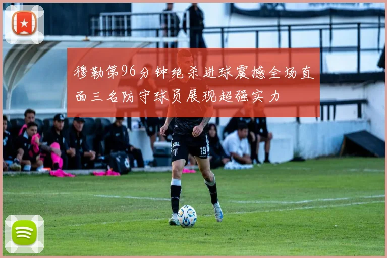 穆勒第96分钟绝杀进球震撼全场直面三名防守球员展现超强实力