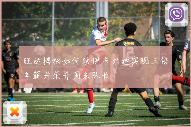 旺达揭秘如何助伊卡尔迪实现三倍年薪并荣升国米队长