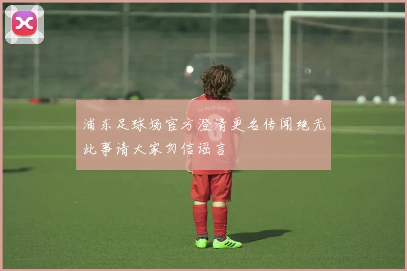 浦东足球场官方澄清更名传闻绝无此事请大家勿信谣言