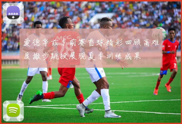 爱德华兹季前赛首球精彩回顾高难度撤步跳投展现夏季训练成果