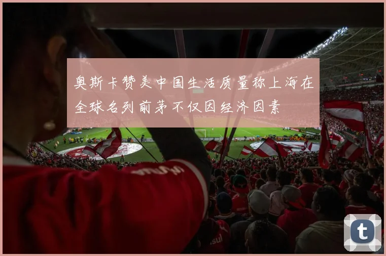奥斯卡赞美中国生活质量称上海在全球名列前茅不仅因经济因素