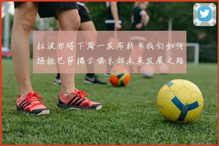 拉波尔塔下周一发布新书我们如何拯救巴萨揭示俱乐部未来发展之路
