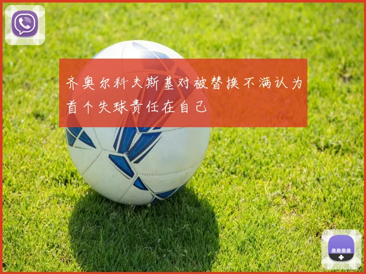 齐奥尔科夫斯基对被替换不满认为首个失球责任在自己