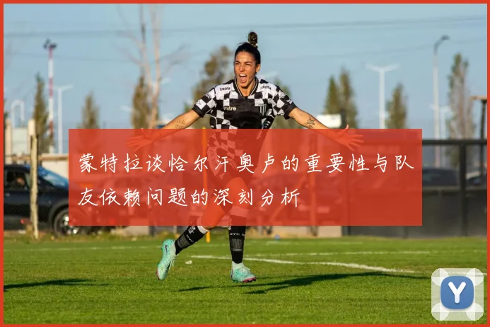 蒙特拉谈恰尔汗奥卢的重要性与队友依赖问题的深刻分析
