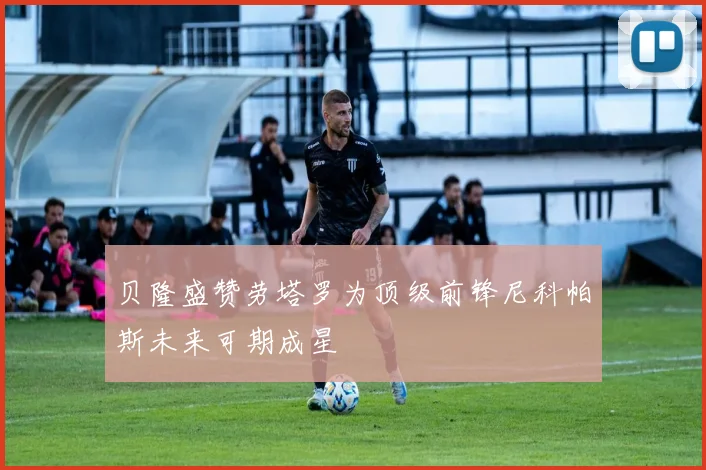 贝隆盛赞劳塔罗为顶级前锋尼科帕斯未来可期成星