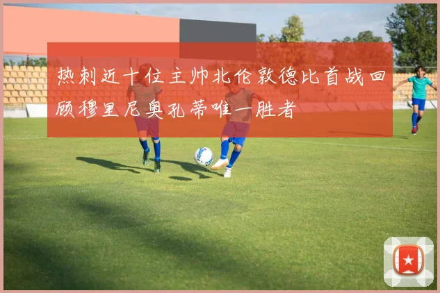 热刺近十位主帅北伦敦德比首战回顾穆里尼奥孔蒂唯一胜者