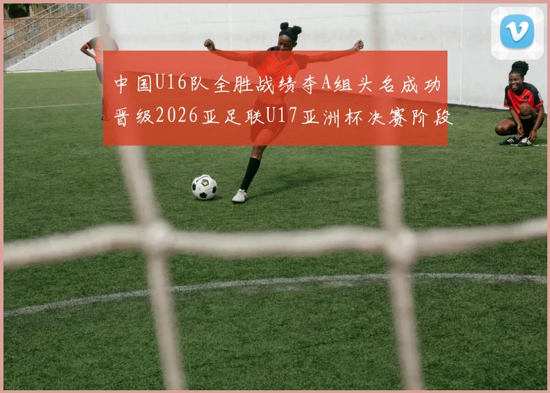 中国U16队全胜战绩夺A组头名成功晋级2026亚足联U17亚洲杯决赛阶段