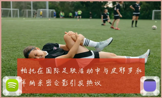 帕托在国际足联活动中与皮耶罗和辛纳亲密合影引发热议