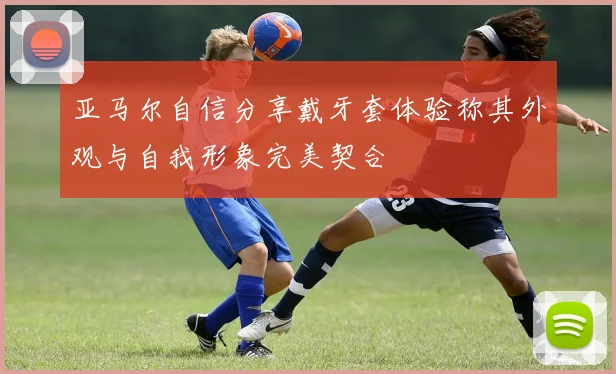 亚马尔自信分享戴牙套体验称其外观与自我形象完美契合