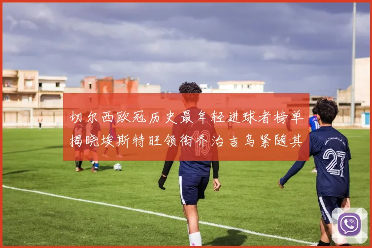 切尔西欧冠历史最年轻进球者榜单揭晓埃斯特旺领衔乔治吉乌紧随其后