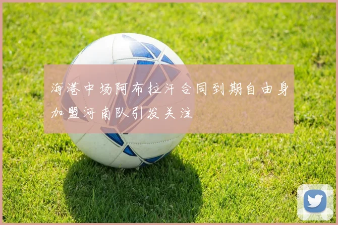 海港中场阿布拉汗合同到期自由身加盟河南队引发关注