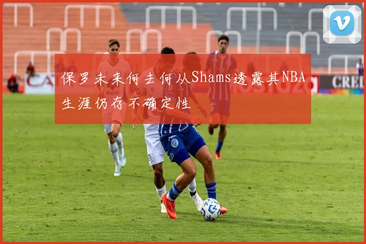 保罗未来何去何从Shams透露其NBA生涯仍存不确定性