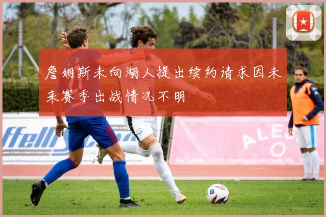 詹姆斯未向湖人提出续约请求因未来赛季出战情况不明